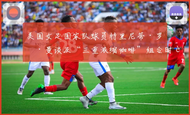 美国女足国家队球员特里尼蒂·罗德曼谈及“三重浓缩咖啡”组合时表示：“能和姐妹们再次并肩作战，真是太棒了。”