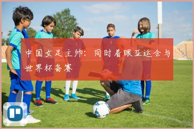 中国女足主帅：同时着眼亚运会与世界杯备赛