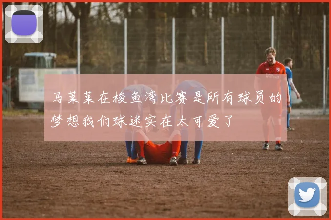 马莱莱在梭鱼湾比赛是所有球员的梦想我们球迷实在太可爱了